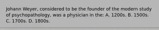 Johann Weyer, considered to be the founder of the modern study of psychopathology, was a physician in the: A. 1200s. B. 1500s. C. 1700s. D. 1800s.