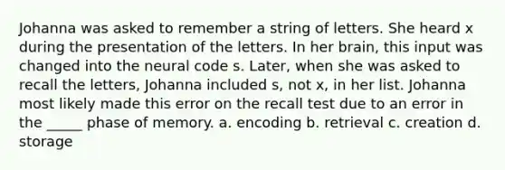 Johanna was asked to remember a string of letters. She heard x during the presentation of the letters. In her brain, this input was changed into the neural code s. Later, when she was asked to recall the letters, Johanna included s, not x, in her list. Johanna most likely made this error on the recall test due to an error in the _____ phase of memory. a. encoding b. retrieval c. creation d. storage