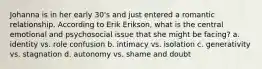 Johanna is in her early 30's and just entered a romantic relationship. According to Erik Erikson, what is the central emotional and psychosocial issue that she might be facing? a. identity vs. role confusion b. intimacy vs. isolation c. generativity vs. stagnation d. autonomy vs. shame and doubt