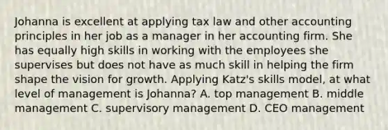 Johanna is excellent at applying tax law and other accounting principles in her job as a manager in her accounting firm. She has equally high skills in working with the employees she supervises but does not have as much skill in helping the firm shape the vision for growth. Applying Katz's skills model, at what level of management is Johanna? A. top management B. middle management C. supervisory management D. CEO management