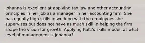 Johanna is excellent at applying tax law and other accounting principles in her job as a manager in her accounting firm. She has equally high skills in working with the employees she supervises but does not have as much skill in helping the firm shape the vision for growth. Applying Katz's skills model, at what level of management is Johanna?