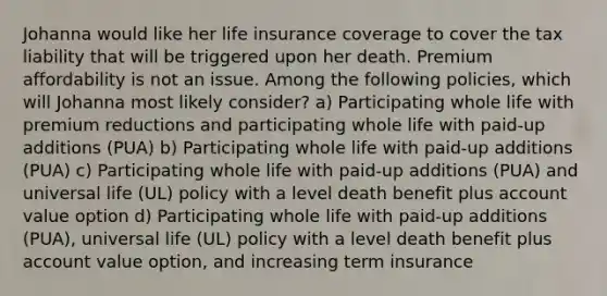 Johanna would like her life insurance coverage to cover the tax liability that will be triggered upon her death. Premium affordability is not an issue. Among the following policies, which will Johanna most likely consider? a) Participating whole life with premium reductions and participating whole life with paid-up additions (PUA) b) Participating whole life with paid-up additions (PUA) c) Participating whole life with paid-up additions (PUA) and universal life (UL) policy with a level death benefit plus account value option d) Participating whole life with paid-up additions (PUA), universal life (UL) policy with a level death benefit plus account value option, and increasing term insurance