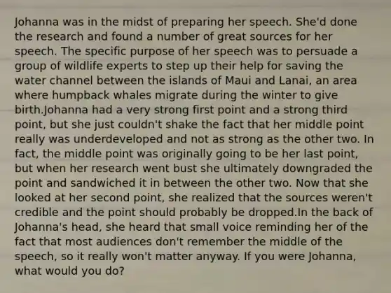 Johanna was in the midst of preparing her speech. She'd done the research and found a number of great sources for her speech. The specific purpose of her speech was to persuade a group of wildlife experts to step up their help for saving the water channel between the islands of Maui and Lanai, an area where humpback whales migrate during the winter to give birth.Johanna had a very strong first point and a strong third point, but she just couldn't shake the fact that her middle point really was underdeveloped and not as strong as the other two. In fact, the middle point was originally going to be her last point, but when her research went bust she ultimately downgraded the point and sandwiched it in between the other two. Now that she looked at her second point, she realized that the sources weren't credible and the point should probably be dropped.In the back of Johanna's head, she heard that small voice reminding her of the fact that most audiences don't remember the middle of the speech, so it really won't matter anyway. If you were Johanna, what would you do?