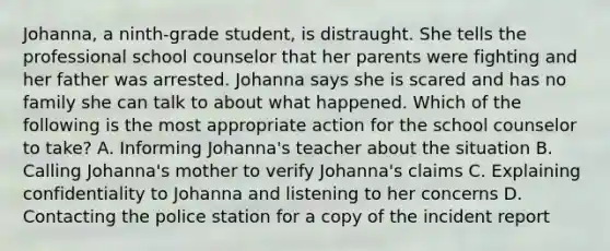 Johanna, a ninth-grade student, is distraught. She tells the professional school counselor that her parents were fighting and her father was arrested. Johanna says she is scared and has no family she can talk to about what happened. Which of the following is the most appropriate action for the school counselor to take? A. Informing Johanna's teacher about the situation B. Calling Johanna's mother to verify Johanna's claims C. Explaining confidentiality to Johanna and listening to her concerns D. Contacting the police station for a copy of the incident report