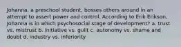 Johanna, a preschool student, bosses others around in an attempt to assert power and control. According to Erik Erikson, Johanna is in which psychosocial stage of development? a. trust vs. mistrust b. initiative vs. guilt c. autonomy vs. shame and doubt d. industry vs. inferiority