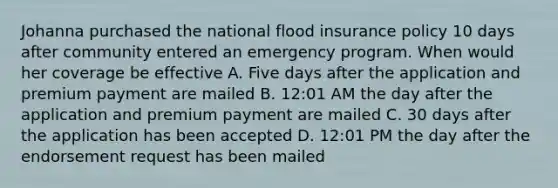 Johanna purchased the national flood insurance policy 10 days after community entered an emergency program. When would her coverage be effective A. Five days after the application and premium payment are mailed B. 12:01 AM the day after the application and premium payment are mailed C. 30 days after the application has been accepted D. 12:01 PM the day after the endorsement request has been mailed