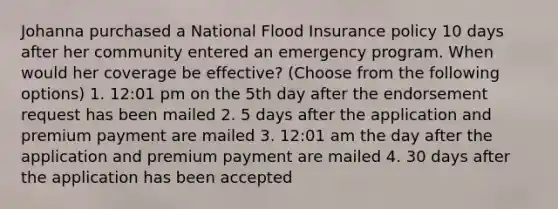 Johanna purchased a National Flood Insurance policy 10 days after her community entered an emergency program. When would her coverage be effective? (Choose from the following options) 1. 12:01 pm on the 5th day after the endorsement request has been mailed 2. 5 days after the application and premium payment are mailed 3. 12:01 am the day after the application and premium payment are mailed 4. 30 days after the application has been accepted