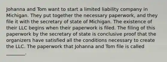 Johanna and Tom want to start a limited liability company in Michigan. They put together the necessary paperwork, and they file it with the secretary of state of Michigan. The existence of their LLC begins when their paperwork is filed. The filing of this paperwork by the secretary of state is conclusive proof that the organizers have satisfied all the conditions necessary to create the LLC. The paperwork that Johanna and Tom file is called ________.