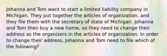 Johanna and Tom want to start a limited liability company in Michigan. They put together the articles of organization, and they file them with the secretary of state of Michigan. Johanna and Tom then buy a new home, so they need to change their address as the organizers in the articles of organization. In order to change their address, Johanna and Tom need to file which of the following?