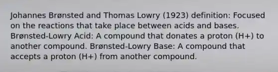 Johannes Brønsted and Thomas Lowry (1923) definition: Focused on the reactions that take place between acids and bases. Brønsted-Lowry Acid: A compound that donates a proton (H+) to another compound. Brønsted-Lowry Base: A compound that accepts a proton (H+) from another compound.