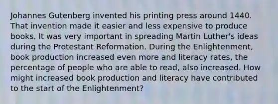 Johannes Gutenberg invented his printing press around 1440. That invention made it easier and less expensive to produce books. It was very important in spreading Martin Luther's ideas during the Protestant Reformation. During the Enlightenment, book production increased even more and literacy rates, the percentage of people who are able to read, also increased. How might increased book production and literacy have contributed to the start of the Enlightenment?