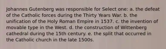 Johannes Gutenberg was responsible for Select one: a. the defeat of the Catholic forces during the Thirty Years War. b. the unification of the Holy Roman Empire in 1537. c. the invention of movable type in the West. d. the construction of Wittenberg cathedral during the 15th century. e. the split that occurred in the Catholic church in the late 1500s.