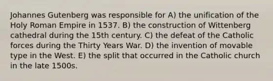 Johannes Gutenberg was responsible for A) the unification of the Holy Roman Empire in 1537. B) the construction of Wittenberg cathedral during the 15th century. C) the defeat of the Catholic forces during the Thirty Years War. D) the invention of movable type in the West. E) the split that occurred in the Catholic church in the late 1500s.