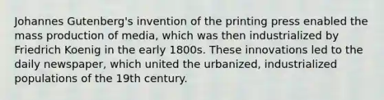 <a href='https://www.questionai.com/knowledge/kVEwunFdAR-johannes-gutenberg' class='anchor-knowledge'>johannes gutenberg</a>'s invention of the printing press enabled the mass production of media, which was then industrialized by Friedrich Koenig in the early 1800s. These innovations led to the daily newspaper, which united the urbanized, industrialized populations of the 19th century.