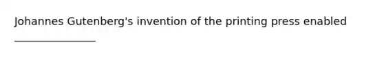 Johannes Gutenberg's invention of the printing press enabled _______________
