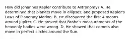 How did Johannes Kepler contribute to Astronomy? A. He determined that planets move in ellipses, and proposed Kepler's Laws of Planetary Motion. B. He discovered the first 4 moons around Jupiter. C. He proved that Brahe's measurements of the heavenly bodies were wrong. D. He showed that comets also move in perfect circles around the Sun.