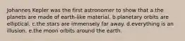 Johannes Kepler was the first astronomer to show that a.the planets are made of earth-like material. b.planetary orbits are elliptical. c.the stars are immensely far away. d.everything is an illusion. e.the moon orbits around the earth.