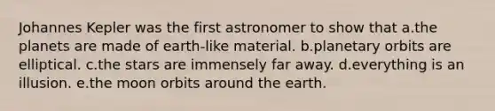 Johannes Kepler was the first astronomer to show that a.the planets are made of earth-like material. b.planetary orbits are elliptical. c.the stars are immensely far away. d.everything is an illusion. e.the moon orbits around the earth.