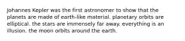 Johannes Kepler was the first astronomer to show that the planets are made of earth-like material. planetary orbits are elliptical. the stars are immensely far away. everything is an illusion. the moon orbits around the earth.