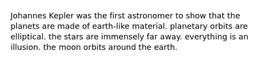 Johannes Kepler was the first astronomer to show that the planets are made of earth-like material. planetary orbits are elliptical. the stars are immensely far away. everything is an illusion. the moon orbits around the earth.