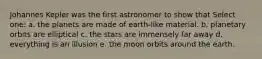 Johannes Kepler was the first astronomer to show that Select one: a. the planets are made of earth-like material. b. planetary orbits are elliptical c. the stars are immensely far away d. everything is an illusion e. the moon orbits around the earth.