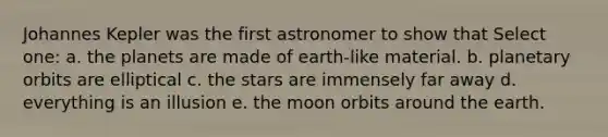 Johannes Kepler was the first astronomer to show that Select one: a. the planets are made of earth-like material. b. planetary orbits are elliptical c. the stars are immensely far away d. everything is an illusion e. the moon orbits around the earth.