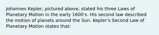 Johannes Kepler, pictured above, stated his three Laws of Planetary Motion in the early 1600's. His second law described the motion of planets around the Sun. Kepler's Second Law of Planetary Motion states that: