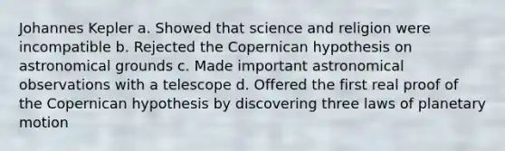 Johannes Kepler a. Showed that science and religion were incompatible b. Rejected the Copernican hypothesis on astronomical grounds c. Made important astronomical observations with a telescope d. Offered the first real proof of the Copernican hypothesis by discovering three laws of planetary motion