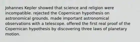 Johannes Kepler showed that science and religion were incompatible. rejected the Copernican hypothesis on astronomical grounds. made important astronomical observations with a telescope. offered the first real proof of the Copernican hypothesis by discovering three laws of planetary motion.