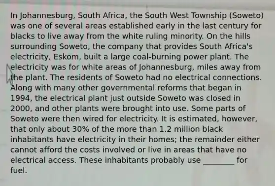 In Johannesburg, South Africa, the South West Township (Soweto) was one of several areas established early in the last century for blacks to live away from the white ruling minority. On the hills surrounding Soweto, the company that provides South Africa's electricity, Eskom, built a large coal-burning power plant. The electricity was for white areas of Johannesburg, miles away from the plant. The residents of Soweto had no electrical connections. Along with many other governmental reforms that began in 1994, the electrical plant just outside Soweto was closed in 2000, and other plants were brought into use. Some parts of Soweto were then wired for electricity. It is estimated, however, that only about 30% of the <a href='https://www.questionai.com/knowledge/keWHlEPx42-more-than' class='anchor-knowledge'>more than</a> 1.2 million black inhabitants have electricity in their homes; the remainder either cannot afford the costs involved or live in areas that have no electrical access. These inhabitants probably use ________ for fuel.