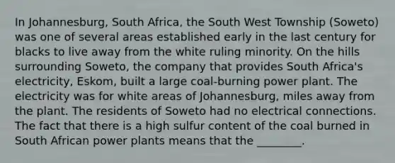 In Johannesburg, South Africa, the South West Township (Soweto) was one of several areas established early in the last century for blacks to live away from the white ruling minority. On the hills surrounding Soweto, the company that provides South Africa's electricity, Eskom, built a large coal-burning power plant. The electricity was for white areas of Johannesburg, miles away from the plant. The residents of Soweto had no electrical connections. The fact that there is a high sulfur content of the coal burned in South African power plants means that the ________.