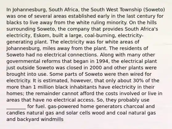 In Johannesburg, South Africa, the South West Township (Soweto) was one of several areas established early in the last century for blacks to live away from the white ruling minority. On the hills surrounding Soweto, the company that provides South Africa's electricity, Eskom, built a large, coal-burning, electricity-generating plant. The electricity was for white areas of Johannesburg, miles away from the plant. The residents of Soweto had no electrical connections. Along with many other governmental reforms that began in 1994, the electrical plant just outside Soweto was closed in 2000 and other plants were brought into use. Some parts of Soweto were then wired for electricity. It is estimated, however, that only about 30% of the more than 1 million black inhabitants have electricity in their homes; the remainder cannot afford the costs involved or live in areas that have no electrical access. So, they probably use ________ for fuel. gas-powered home generators charcoal and candles natural gas and solar cells wood and coal natural gas and backyard windmills