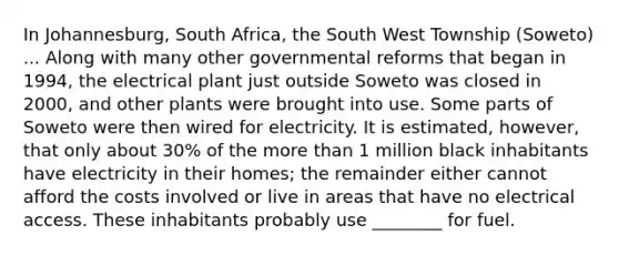 In Johannesburg, South Africa, the South West Township (Soweto) ... Along with many other governmental reforms that began in 1994, the electrical plant just outside Soweto was closed in 2000, and other plants were brought into use. Some parts of Soweto were then wired for electricity. It is estimated, however, that only about 30% of the more than 1 million black inhabitants have electricity in their homes; the remainder either cannot afford the costs involved or live in areas that have no electrical access. These inhabitants probably use ________ for fuel.