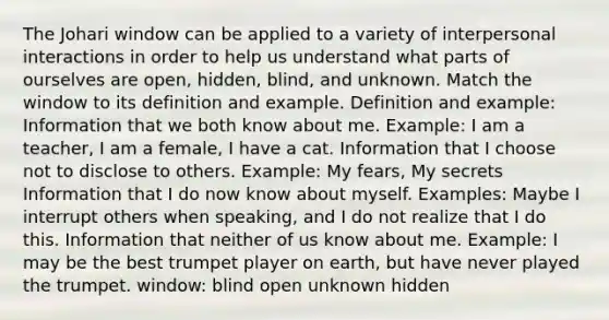 The Johari window can be applied to a variety of interpersonal interactions in order to help us understand what parts of ourselves are open, hidden, blind, and unknown. Match the window to its definition and example. Definition and example: Information that we both know about me. Example: I am a teacher, I am a female, I have a cat. Information that I choose not to disclose to others. Example: My fears, My secrets Information that I do now know about myself. Examples: Maybe I interrupt others when speaking, and I do not realize that I do this. Information that neither of us know about me. Example: I may be the best trumpet player on earth, but have never played the trumpet. window: blind open unknown hidden