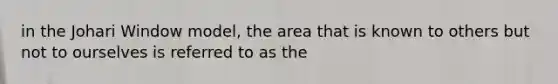 in the Johari Window model, the area that is known to others but not to ourselves is referred to as the
