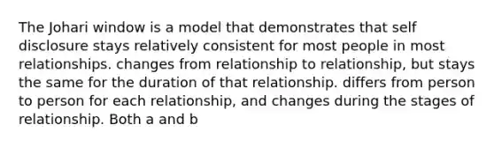 The Johari window is a model that demonstrates that self disclosure stays relatively consistent for most people in most relationships. changes from relationship to relationship, but stays the same for the duration of that relationship. differs from person to person for each relationship, and changes during the stages of relationship. Both a and b