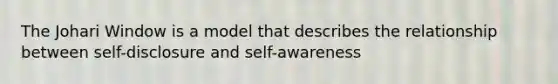 The Johari Window is a model that describes the relationship between self-disclosure and self-awareness