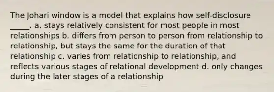 The Johari window is a model that explains how self-disclosure _____. a. stays relatively consistent for most people in most relationships b. differs from person to person from relationship to relationship, but stays the same for the duration of that relationship c. varies from relationship to relationship, and reflects various stages of relational development d. only changes during the later stages of a relationship