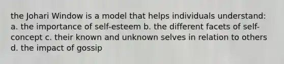 the Johari Window is a model that helps individuals understand: a. the importance of self-esteem b. the different facets of self-concept c. their known and unknown selves in relation to others d. the impact of gossip