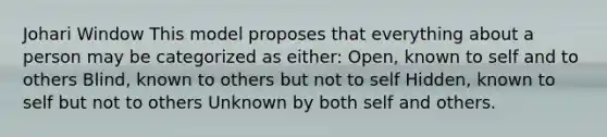 Johari Window This model proposes that everything about a person may be categorized as either: Open, known to self and to others Blind, known to others but not to self Hidden, known to self but not to others Unknown by both self and others.