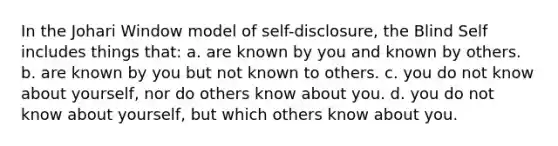 In the Johari Window model of self-disclosure, the Blind Self includes things that: a. are known by you and known by others. b. are known by you but not known to others. c. you do not know about yourself, nor do others know about you. d. you do not know about yourself, but which others know about you.