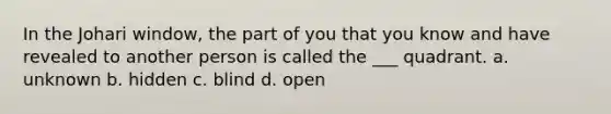 In the Johari window, the part of you that you know and have revealed to another person is called the ___ quadrant. a. unknown b. hidden c. blind d. open