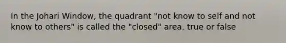 In the Johari Window, the quadrant "not know to self and not know to others" is called the "closed" area. true or false