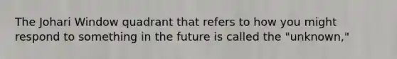 The Johari Window quadrant that refers to how you might respond to something in the future is called the "unknown,"