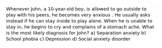 Whenever John, a 10-year-old boy, is allowed to go outside to play with his peers, he becomes very anxious . He usually asks instead if he can stay inside to play alone. When he is unable to stay in, he begins to cry and complains of a stomach ache. What is the most likely diagnosis for John? a) Separation anxiety b) School phobia c) Depression d) Social anxiety disorder