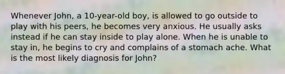 Whenever John, a 10-year-old boy, is allowed to go outside to play with his peers, he becomes very anxious. He usually asks instead if he can stay inside to play alone. When he is unable to stay in, he begins to cry and complains of a stomach ache. What is the most likely diagnosis for John?