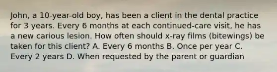 John, a 10-year-old boy, has been a client in the dental practice for 3 years. Every 6 months at each continued-care visit, he has a new carious lesion. How often should x-ray films (bitewings) be taken for this client? A. Every 6 months B. Once per year C. Every 2 years D. When requested by the parent or guardian