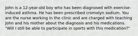 John is a 12-year-old boy who has been diagnosed with exercise-induced asthma. He has been prescribed cromolyn sodium. You are the nurse working in the clinic and are charged with teaching John and his mother about the diagnosis and his medications. "Will I still be able to participate in sports with this medication?"