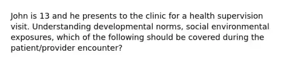 John is 13 and he presents to the clinic for a health supervision visit. Understanding developmental norms, social environmental exposures, which of the following should be covered during the patient/provider encounter?