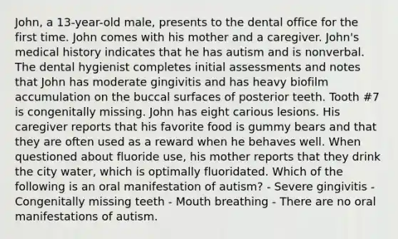 John, a 13-year-old male, presents to the dental office for the first time. John comes with his mother and a caregiver. John's medical history indicates that he has autism and is nonverbal. The dental hygienist completes initial assessments and notes that John has moderate gingivitis and has heavy biofilm accumulation on the buccal surfaces of posterior teeth. Tooth #7 is congenitally missing. John has eight carious lesions. His caregiver reports that his favorite food is gummy bears and that they are often used as a reward when he behaves well. When questioned about fluoride use, his mother reports that they drink the city water, which is optimally fluoridated. Which of the following is an oral manifestation of autism? - Severe gingivitis - Congenitally missing teeth - Mouth breathing - There are no oral manifestations of autism.